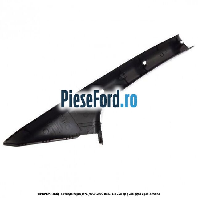 Ornament stalp A stanga negru Ford Focus 2008-2011 1.8 125 cp Ornament stalp A stanga negru Ford Focus 2008-2011 1.8 125 cp Q7DA, QQDA, QQDB benzina