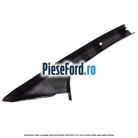 Ornament stalp A stanga negru Ford Focus 2008-2011 2.0 145 cp AODA, AODB, AODE, SYDA benzina