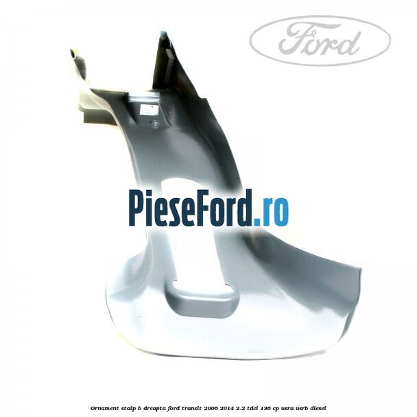 Ornament stalp B dreapta Ford Transit 2006-2014 2.2 TDCi 136 cp Ornament stalp B dreapta Ford Transit 2006-2014 2.2 TDCi 136 cp USRA, USRB diesel