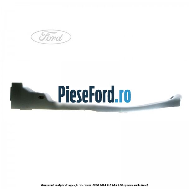 Ornament stalp B dreapta Ford Transit 2006-2014 2.2 TDCi 136 cp Ornament stalp B dreapta Ford Transit 2006-2014 2.2 TDCi 136 cp USRA, USRB diesel