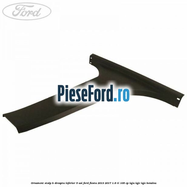 Ornament stalp B dreapta inferior 5 usi Ford Fiesta 2013-2017 1.6 Ti 105 cp IQJA, IQJC, IQJE benzina