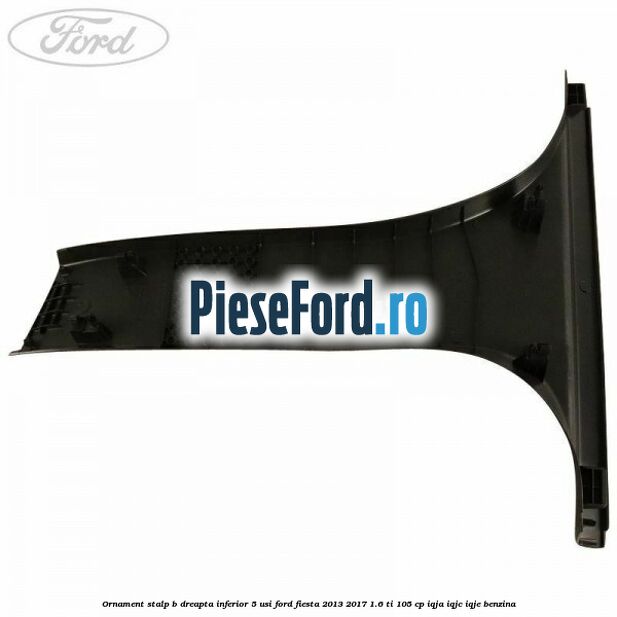 Ornament stalp B dreapta inferior 5 usi Ford Fiesta 2013-2017 1.6 Ti 105 cp IQJA, IQJC, IQJE benzina