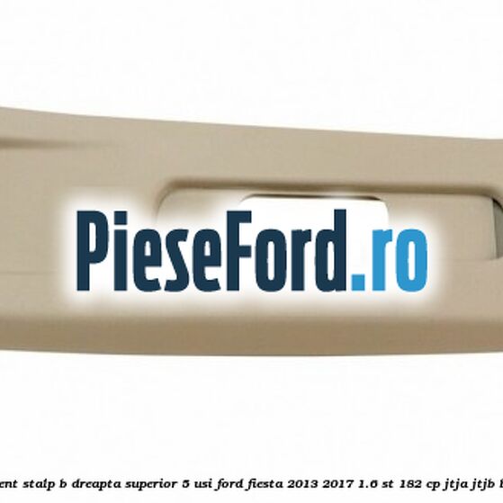 Ornament stalp B dreapta superior 5 usi Ford Fiesta 2013-2017 1.6 ST 182 cp JTJA, JTJB benzina