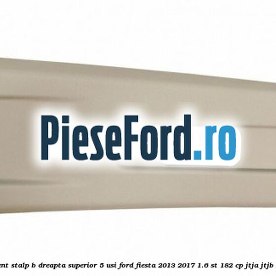 Ornament stalp B dreapta superior 5 usi Ford Fiesta 2013-2017 1.6 ST 182 cp JTJA, JTJB benzina