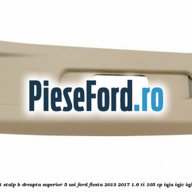 Ornament stalp B dreapta superior 5 usi Ford Fiesta 2013-2017 1.6 Ti 105 cp IQJA, IQJC, IQJE benzina
