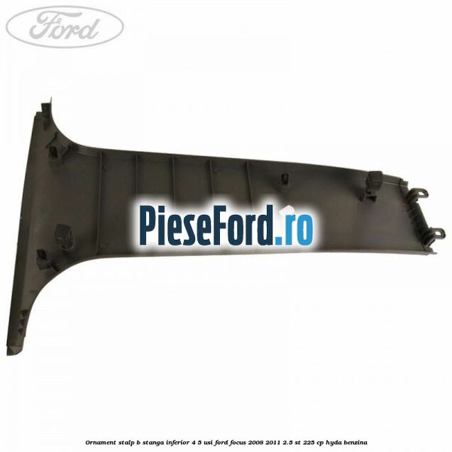 Ornament stalp B stanga inferior 4/5 usi Ford Focus 2008-2011 2.5 ST 225 cp Ornament stalp B stanga inferior 4/5 usi Ford Focus 2008-2011 2.5 ST 225 cp HYDA benzina
