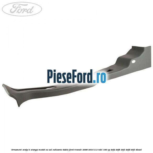 Ornament stalp B stanga model cu usi culisante duble Ford Transit 2006-2014 2.2 TDCi 100 cp Ornament stalp B stanga model cu usi culisante duble Ford Transit 2006-2014 2.2 TDCi 100 cp DRFA, DRFB, DRFC, DRFD, DRFE diesel