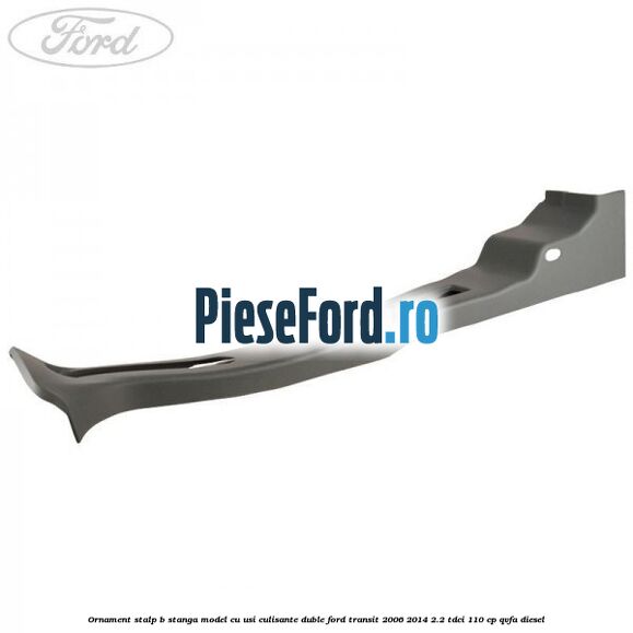 Ornament stalp B stanga model cu usi culisante duble Ford Transit 2006-2014 2.2 TDCi 110 cp QVFA diesel