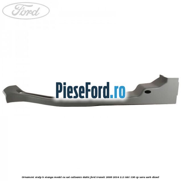 Ornament stalp B stanga model cu usi culisante duble Ford Transit 2006-2014 2.2 TDCi 136 cp USRA, USRB diesel