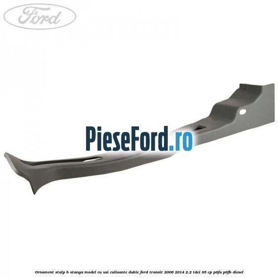 Ornament stalp B stanga model cu usi culisante duble Ford Transit 2006-2014 2.2 TDCi 85 cp Ornament stalp B stanga model cu usi culisante duble Ford Transit 2006-2014 2.2 TDCi 85 cp P8FA, P8FB diesel