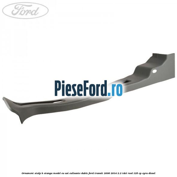 Ornament stalp B stanga model cu usi culisante duble Ford Transit 2006-2014 2.2 TDCi RWD 125 cp CYRA diesel