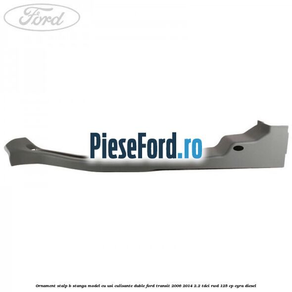 Ornament stalp B stanga model cu usi culisante duble Ford Transit 2006-2014 2.2 TDCi RWD 125 cp CYRA diesel