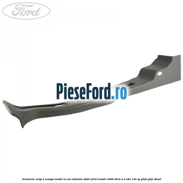 Ornament stalp B stanga model cu usi culisante duble Ford Transit 2006-2014 2.4 TDCi 100 cp PHFA, PHFC diesel