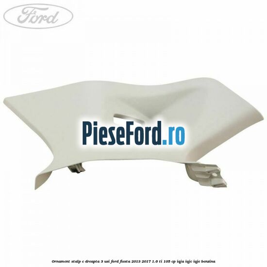 Ornament stalp C dreapta 3 usi Ford Fiesta 2013-2017 1.6 Ti 105 cp IQJA, IQJC, IQJE benzina