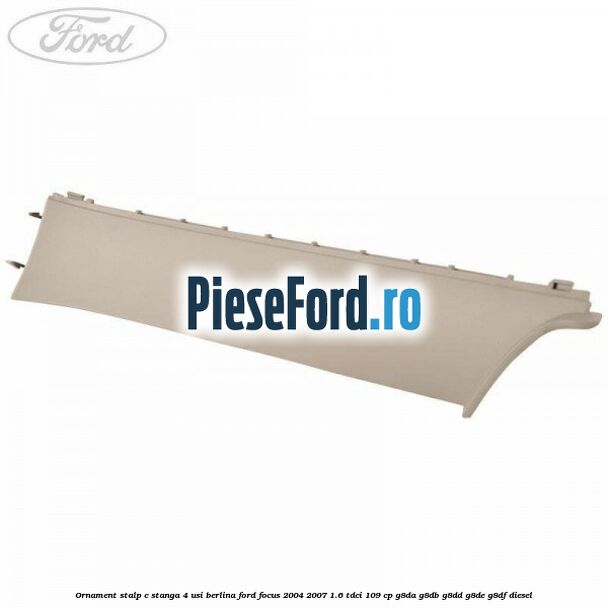 Ornament stalp C stanga 4 usi berlina Ford Focus 2004-2007 1.6 TDCi 109 cp G8DA, G8DB, G8DD, G8DE, G8DF diesel