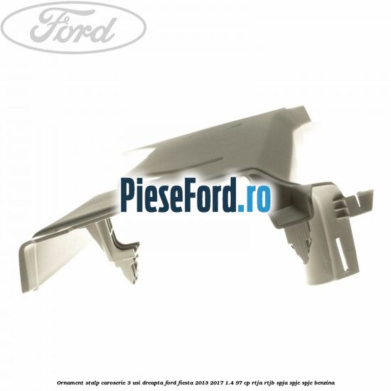 Ornament stalp caroserie 3 usi dreapta Ford Fiesta 2013-2017 1.4 97 cp RTJA, RTJB, SPJA, SPJC, SPJE benzina