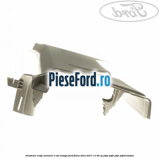 Ornament stalp caroserie 3 usi stanga Ford Fiesta 2013-2017 1.0 80 cp Ornament stalp caroserie 3 usi stanga Ford Fiesta 2013-2017 1.0 80 cp P4JA, P4JB, P4JC, P4JD benzina