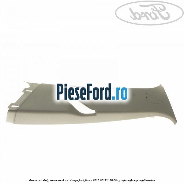 Ornament stalp caroserie 3 usi stanga Ford Fiesta 2013-2017 1.25 82 cp SNJA, SNJB, SNJC, SNJD benzina