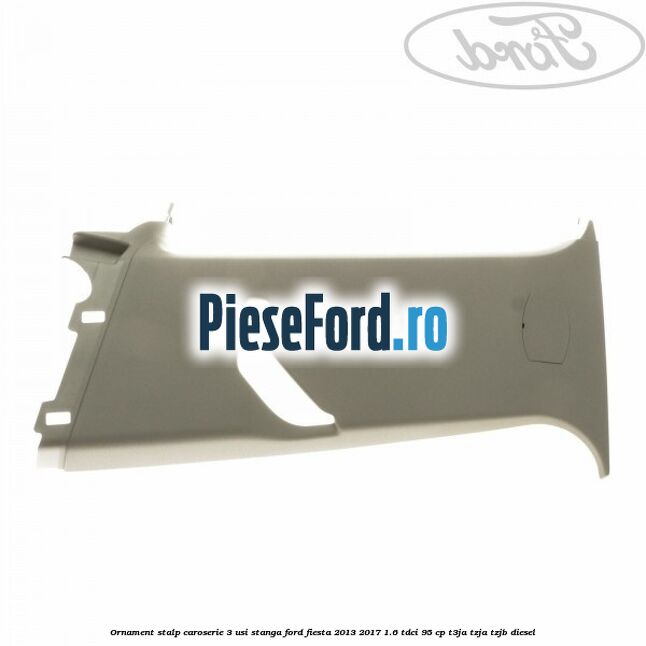 Ornament stalp caroserie 3 usi stanga Ford Fiesta 2013-2017 1.6 TDCi 95 cp T3JA, TZJA, TZJB diesel