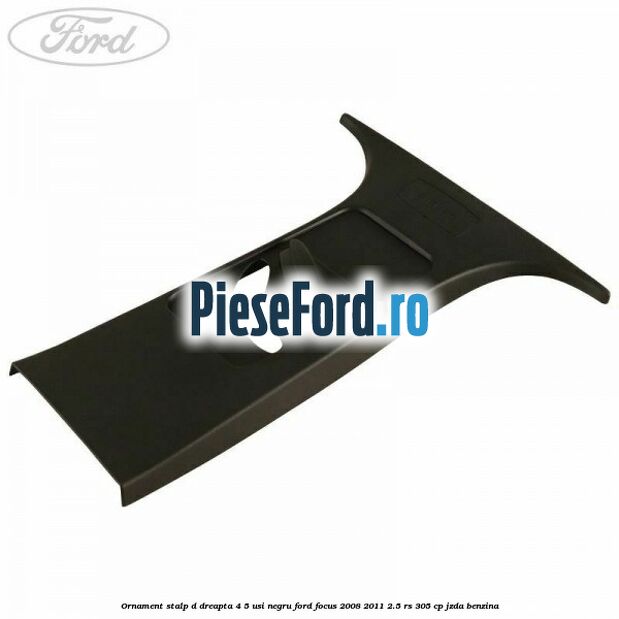 Ornament stalp D dreapta 4/5 usi negru Ford Focus 2008-2011 2.5 RS 305 cp JZDA benzina