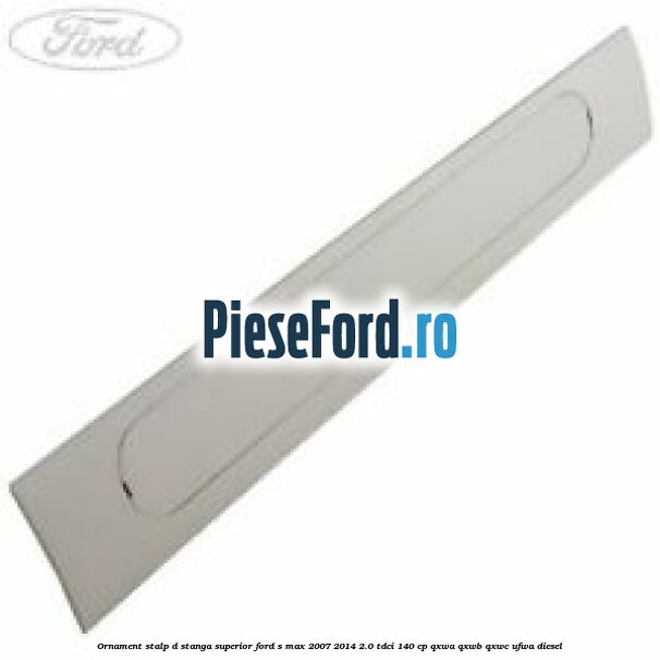 Ornament stalp D stanga superior Ford S-Max 2007-2014 2.0 TDCi 140 cp QXWA, QXWB, QXWC, UFWA diesel