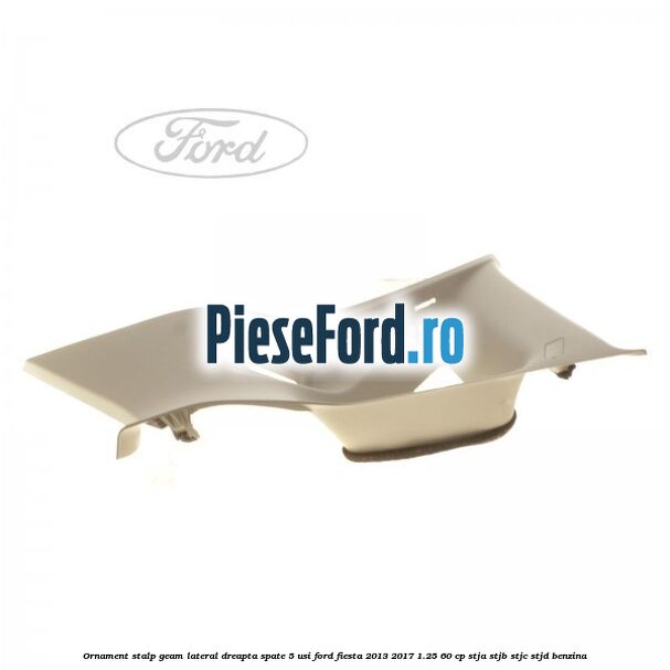Ornament stalp geam lateral dreapta spate 5 usi Ford Fiesta 2013-2017 1.25 60 cp STJA, STJB, STJC, STJD benzina