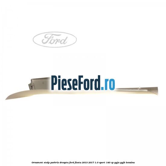 Ornament stalp parbriz dreapta Ford Fiesta 2013-2017 1.0 Sport 140 cp YYJA, YYJB benzina
