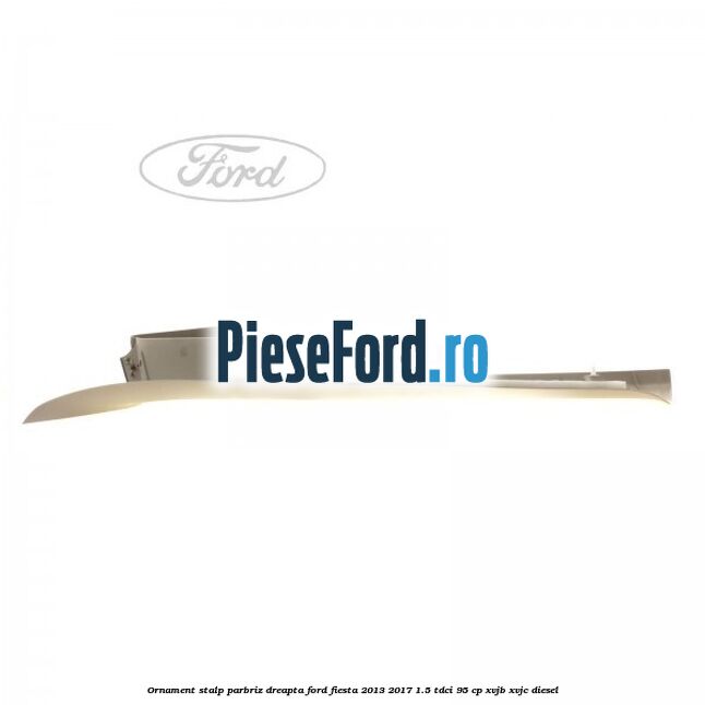 Ornament stalp parbriz dreapta Ford Fiesta 2013-2017 1.5 TDCi 95 cp XVJB, XVJC diesel