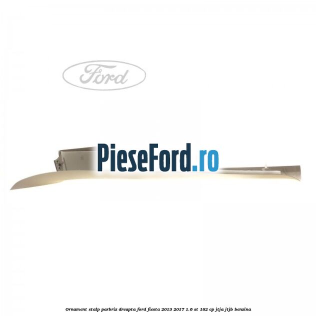Ornament stalp parbriz dreapta Ford Fiesta 2013-2017 1.6 ST 182 cp Ornament stalp parbriz dreapta Ford Fiesta 2013-2017 1.6 ST 182 cp JTJA, JTJB benzina