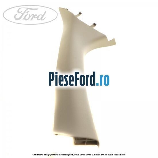 Ornament stalp parbriz dreapta Ford Focus 2014-2018 1.6 TDCi 95 cp T3DA, T3DB diesel
