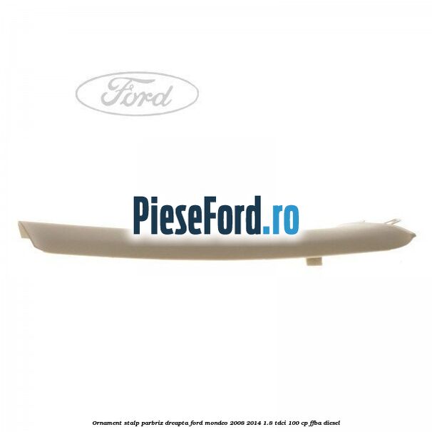 Ornament stalp parbriz dreapta Ford Mondeo 2008-2014 1.8 TDCi 100 cp FFBA diesel