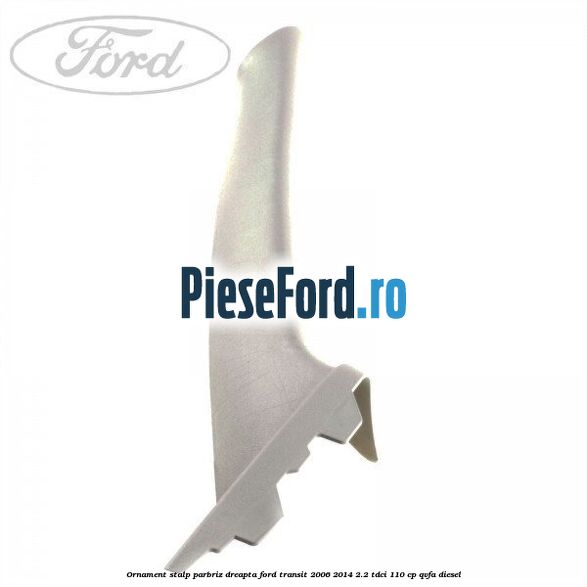 Ornament stalp parbriz dreapta Ford Transit 2006-2014 2.2 TDCi 110 cp QVFA diesel