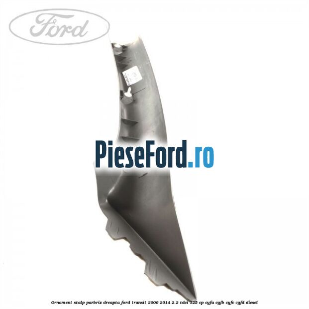 Ornament stalp parbriz dreapta Ford Transit 2006-2014 2.2 TDCi 125 cp CYFA, CYFB, CYFC, CYFD diesel