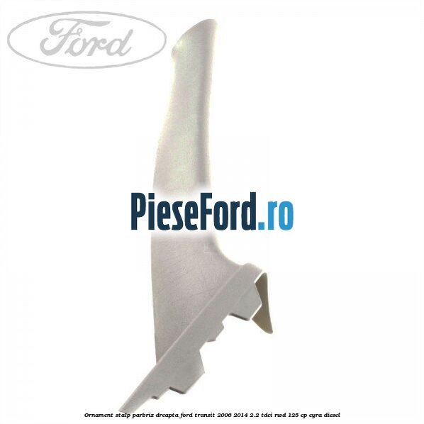 Ornament stalp parbriz dreapta Ford Transit 2006-2014 2.2 TDCi RWD 125 cp CYRA diesel