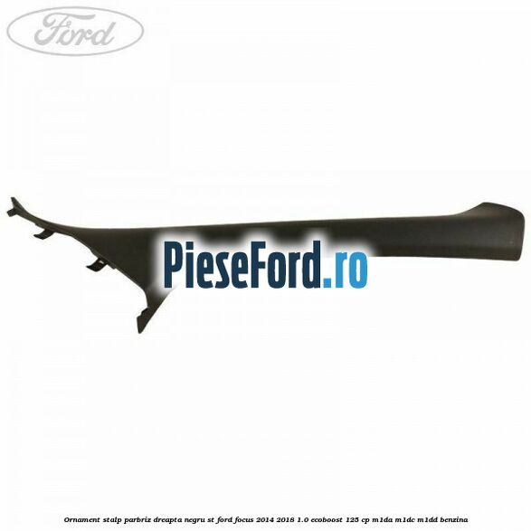 Ornament stalp parbriz dreapta negru ST Ford Focus 2014-2018 1.0 EcoBoost 125 cp Ornament stalp parbriz dreapta negru ST Ford Focus 2014-2018 1.0 EcoBoost 125 cp M1DA, M1DC, M1DD benzina