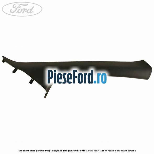 Ornament stalp parbriz dreapta negru ST Ford Focus 2014-2018 1.0 EcoBoost 125 cp Ornament stalp parbriz dreapta negru ST Ford Focus 2014-2018 1.0 EcoBoost 125 cp M1DA, M1DC, M1DD benzina
