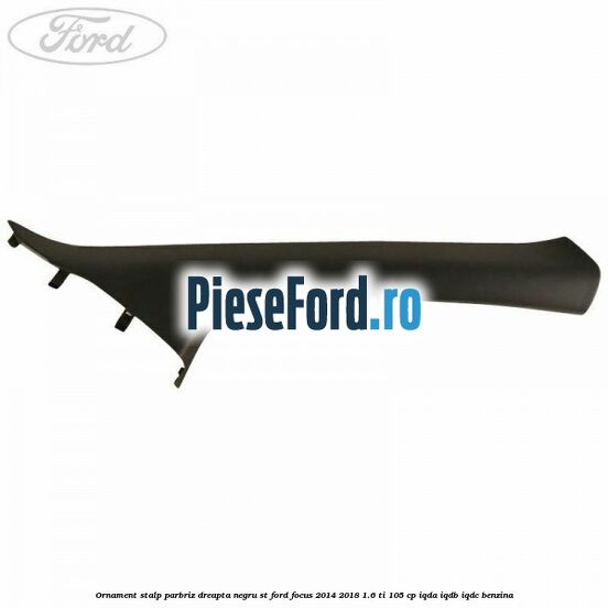 Ornament stalp parbriz dreapta negru ST Ford Focus 2014-2018 1.6 Ti 105 cp Ornament stalp parbriz dreapta negru ST Ford Focus 2014-2018 1.6 Ti 105 cp IQDA, IQDB, IQDC benzina