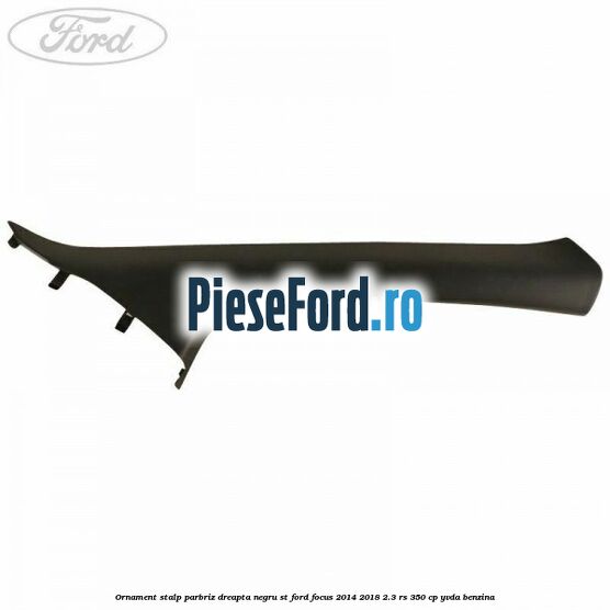 Ornament stalp parbriz dreapta negru ST Ford Focus 2014-2018 2.3 RS 350 cp YVDA benzina