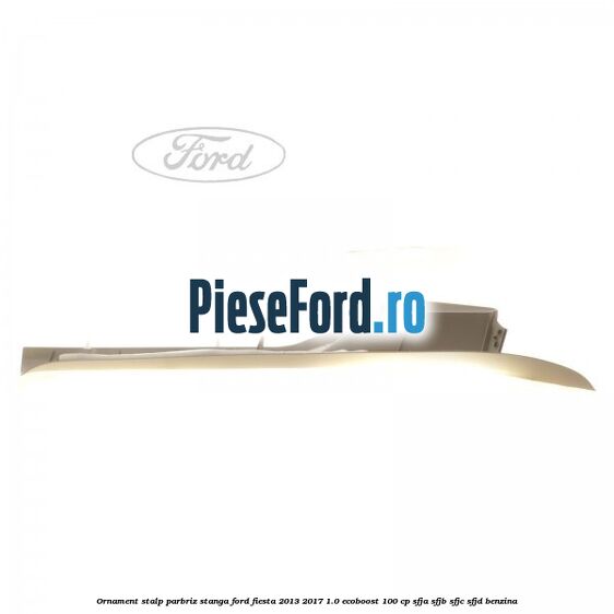 Ornament stalp parbriz stanga Ford Fiesta 2013-2017 1.0 EcoBoost 100 cp SFJA, SFJB, SFJC, SFJD benzina