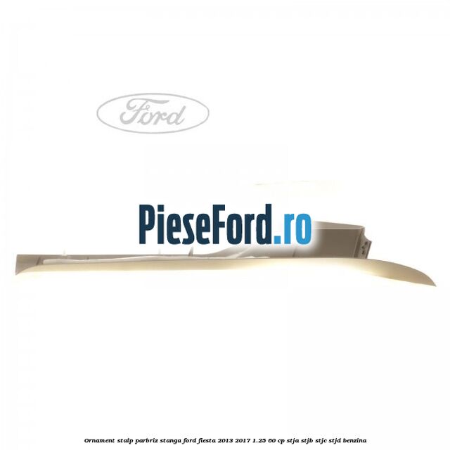Ornament stalp parbriz stanga Ford Fiesta 2013-2017 1.25 60 cp STJA, STJB, STJC, STJD benzina