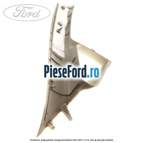 Ornament stalp parbriz stanga Ford Fiesta 2013-2017 1.6 ST 182 cp JTJA, JTJB benzina