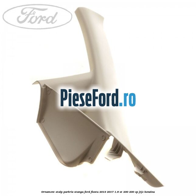 Ornament stalp parbriz stanga Ford Fiesta 2013-2017 1.6 ST 200 200 cp JTJC benzina