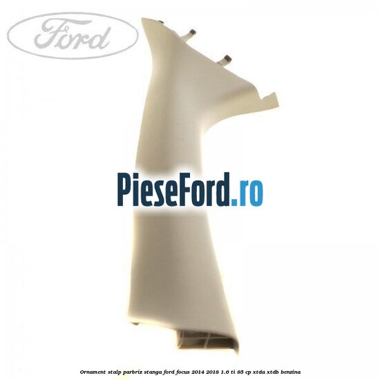 Ornament stalp parbriz stanga Ford Focus 2014-2018 1.6 Ti 85 cp XTDA, XTDB benzina