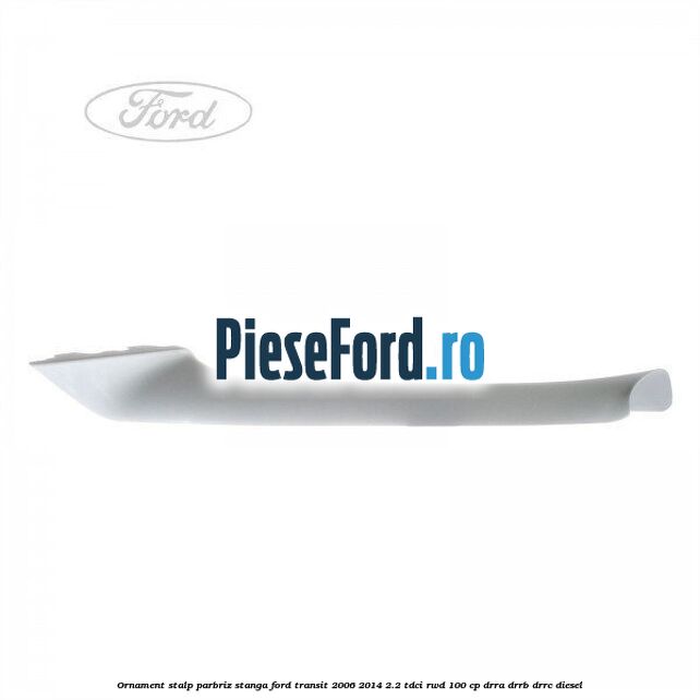 Ornament stalp parbriz stanga Ford Transit 2006-2014 2.2 TDCi RWD 100 cp Ornament stalp parbriz stanga Ford Transit 2006-2014 2.2 TDCi RWD 100 cp DRRA, DRRB, DRRC diesel