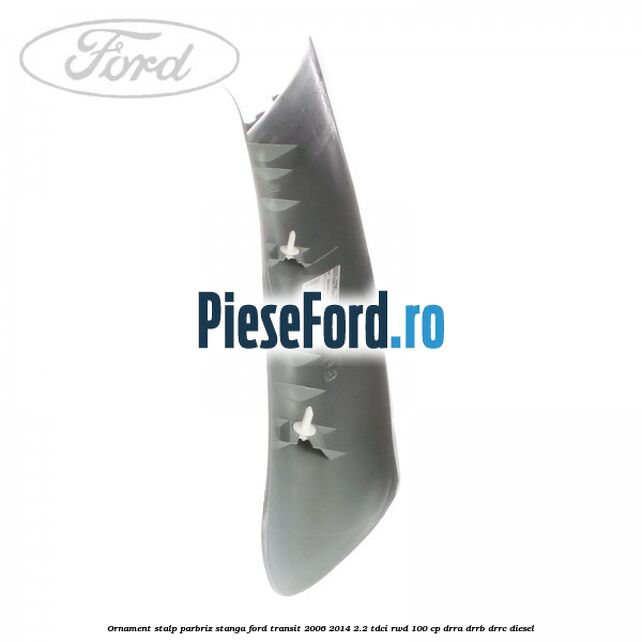 Ornament stalp parbriz stanga Ford Transit 2006-2014 2.2 TDCi RWD 100 cp Ornament stalp parbriz stanga Ford Transit 2006-2014 2.2 TDCi RWD 100 cp DRRA, DRRB, DRRC diesel