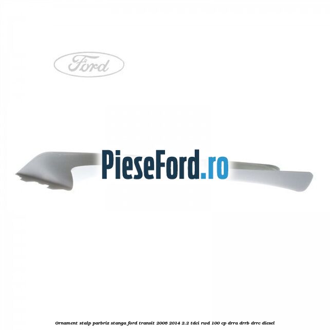 Ornament stalp parbriz stanga Ford Transit 2006-2014 2.2 TDCi RWD 100 cp Ornament stalp parbriz stanga Ford Transit 2006-2014 2.2 TDCi RWD 100 cp DRRA, DRRB, DRRC diesel