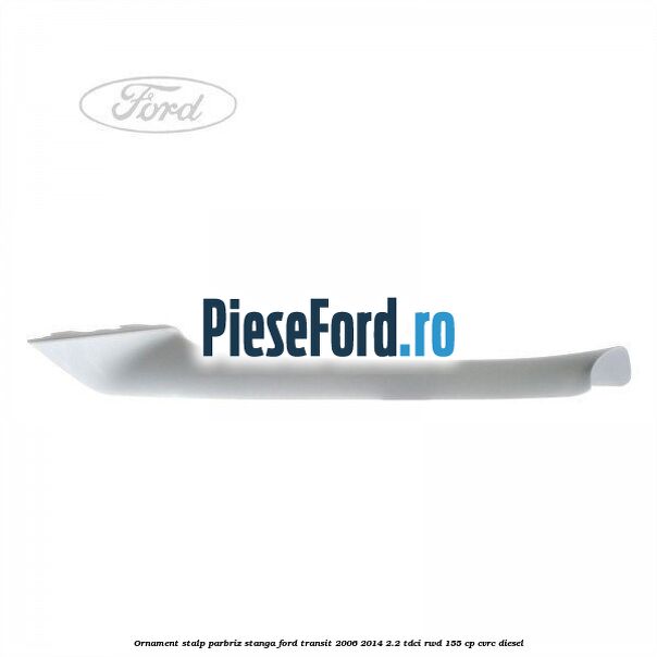 Ornament stalp parbriz stanga Ford Transit 2006-2014 2.2 TDCi RWD 155 cp Ornament stalp parbriz stanga Ford Transit 2006-2014 2.2 TDCi RWD 155 cp CVRC diesel