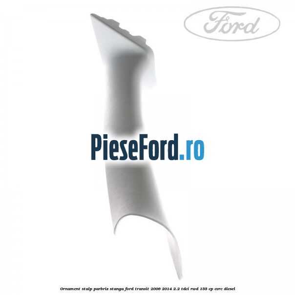 Ornament stalp parbriz stanga Ford Transit 2006-2014 2.2 TDCi RWD 155 cp Ornament stalp parbriz stanga Ford Transit 2006-2014 2.2 TDCi RWD 155 cp CVRC diesel