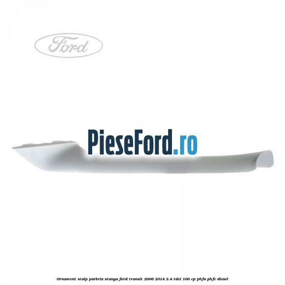 Ornament stalp parbriz stanga Ford Transit 2006-2014 2.4 TDCi 100 cp PHFA, PHFC diesel