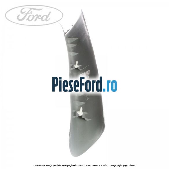 Ornament stalp parbriz stanga Ford Transit 2006-2014 2.4 TDCi 100 cp PHFA, PHFC diesel